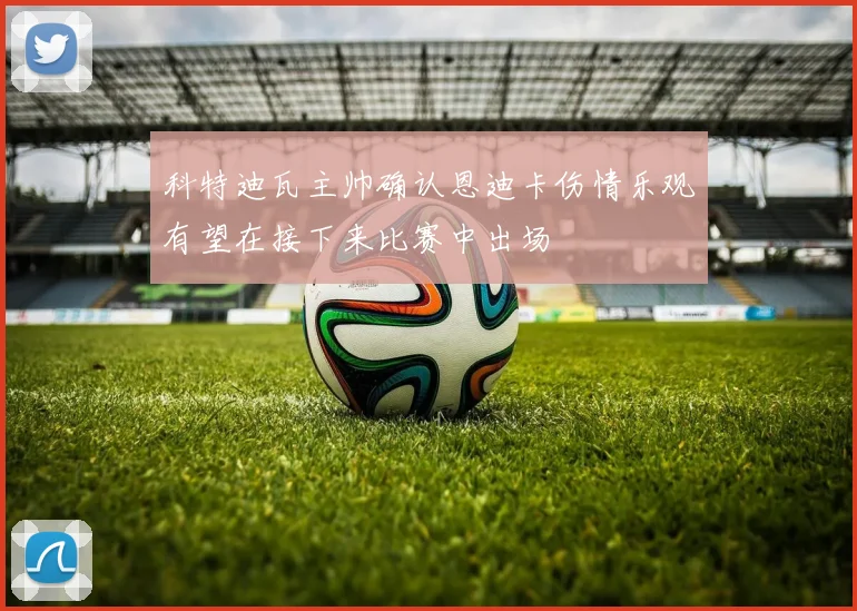 科特迪瓦主帅确认恩迪卡伤情乐观有望在接下来比赛中出场