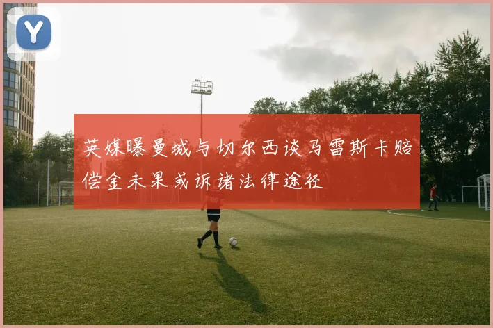 英媒曝曼城与切尔西谈马雷斯卡赔偿金未果或诉诸法律途径