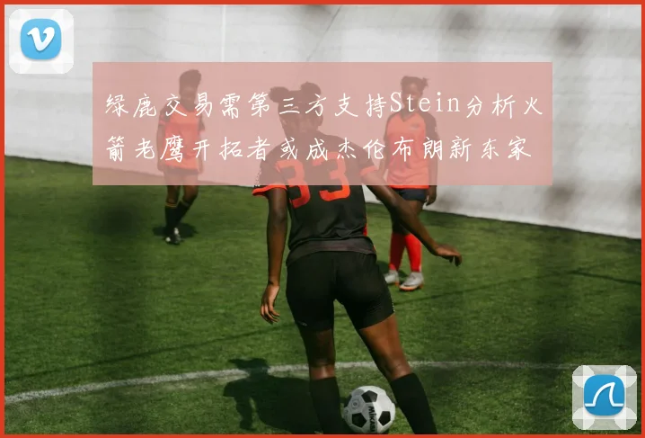 绿鹿交易需第三方支持Stein分析火箭老鹰开拓者或成杰伦布朗新东家