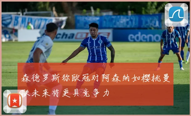 森德罗斯称欧冠对阿森纳如樱桃曼联未来将更具竞争力