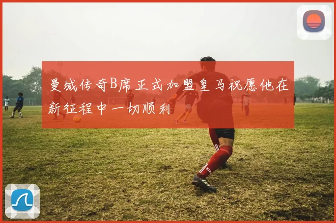 曼城传奇B席正式加盟皇马祝愿他在新征程中一切顺利