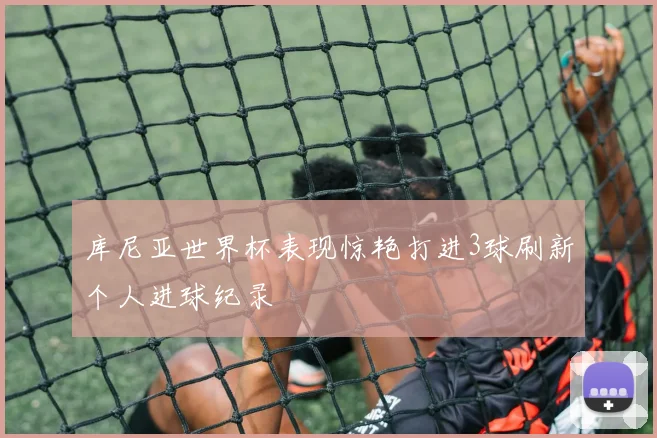 库尼亚世界杯表现惊艳打进3球刷新个人进球纪录