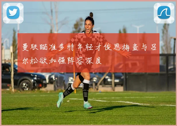 曼联瞄准多特年轻才俊恩梅查与吕尔松欲加强阵容深度