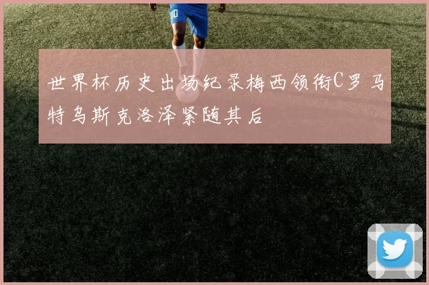 世界杯历史出场纪录梅西领衔C罗马特乌斯克洛泽紧随其后