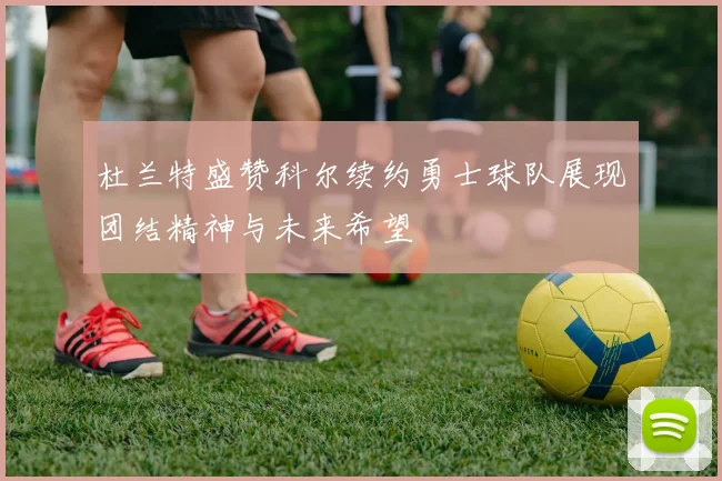 杜兰特盛赞科尔续约勇士球队展现团结精神与未来希望