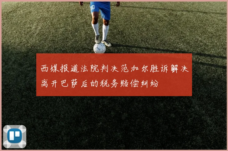 西媒报道法院判决范加尔胜诉解决离开巴萨后的税务赔偿纠纷