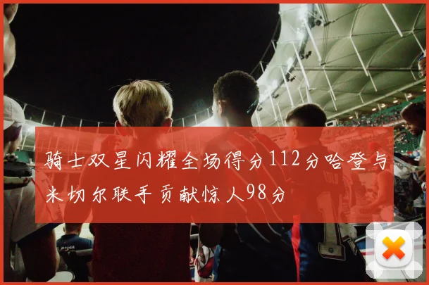 骑士双星闪耀全场得分112分哈登与米切尔联手贡献惊人98分