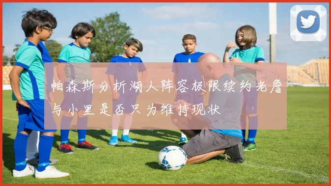 帕森斯分析湖人阵容极限续约老詹与小里是否只为维持现状