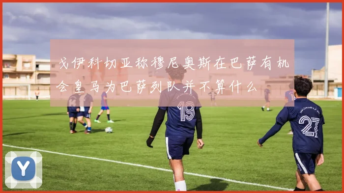 戈伊科切亚称穆尼奥斯在巴萨有机会皇马为巴萨列队并不算什么