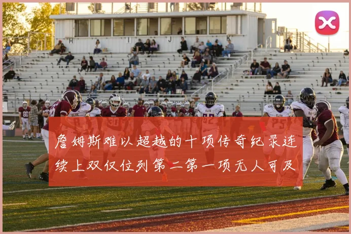 詹姆斯难以超越的十项传奇纪录连续上双仅位列第二第一项无人可及