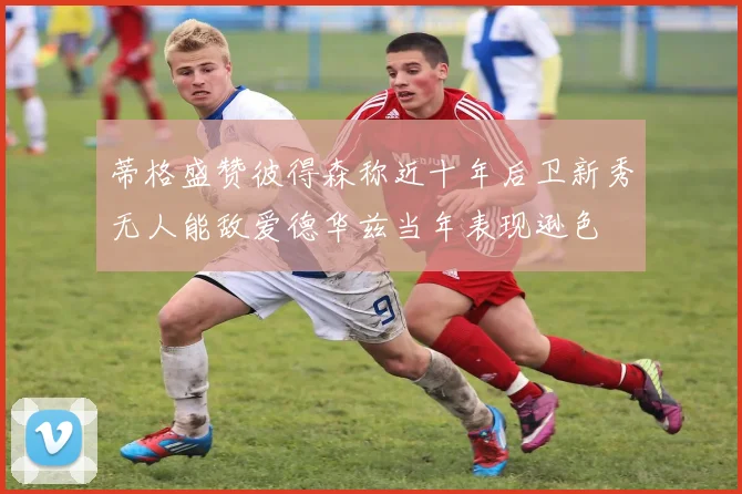 蒂格盛赞彼得森称近十年后卫新秀无人能敌爱德华兹当年表现逊色