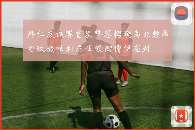 拜仁友谊赛首发阵容揭晓乌尔赖希金玟哉帕利尼亚领衔博伊在列