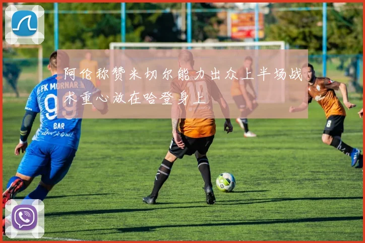 阿伦称赞米切尔能力出众上半场战术重心放在哈登身上