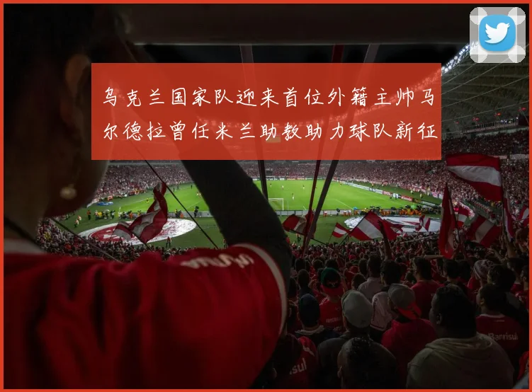 乌克兰国家队迎来首位外籍主帅马尔德拉曾任米兰助教助力球队新征程