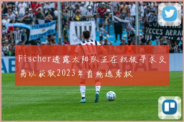 Fischer透露太阳队正在积极寻求交易以获取2023年首轮选秀权