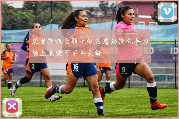皮尔斯指出骑士缺乏詹姆斯领导力场上表现已不再关键