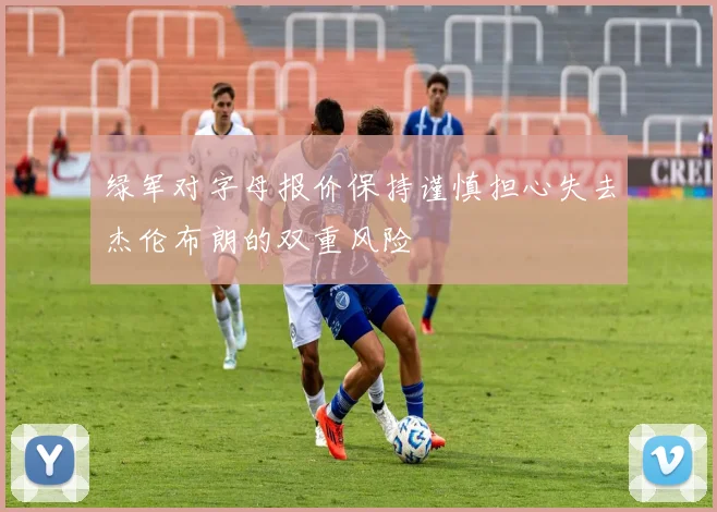 绿军对字母报价保持谨慎担心失去杰伦布朗的双重风险