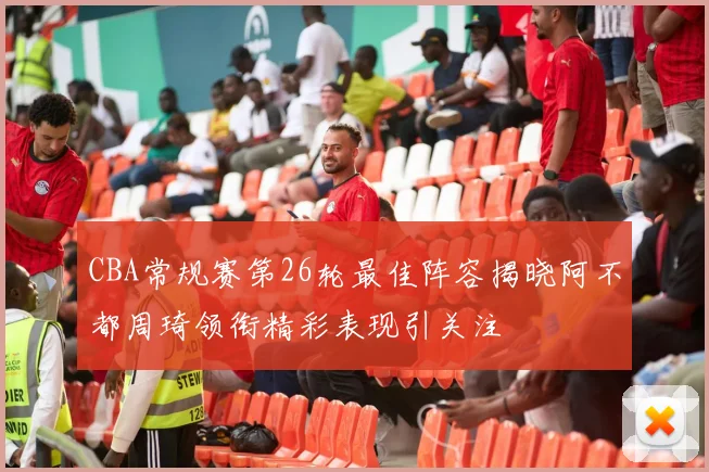 CBA常规赛第26轮最佳阵容揭晓阿不都周琦领衔精彩表现引关注