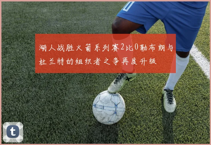 湖人战胜火箭系列赛2比0勒布朗与杜兰特的组织者之争再度升级